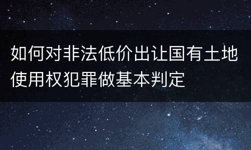 如何对非法低价出让国有土地使用权犯罪做基本判定