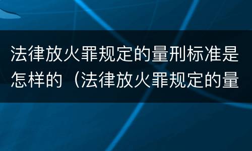 法律放火罪规定的量刑标准是怎样的（法律放火罪规定的量刑标准是怎样的呢）