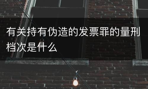 有关持有伪造的发票罪的量刑档次是什么