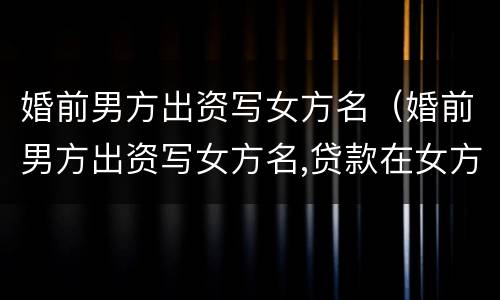 婚前男方出资写女方名（婚前男方出资写女方名,贷款在女方名下）