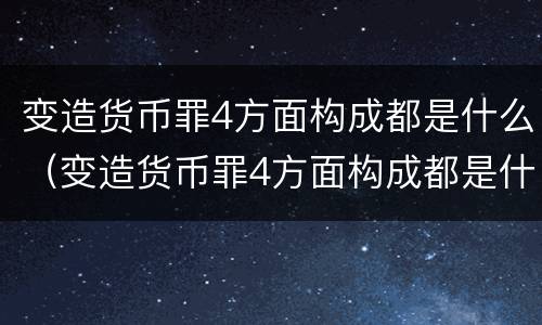 变造货币罪4方面构成都是什么（变造货币罪4方面构成都是什么罪名）