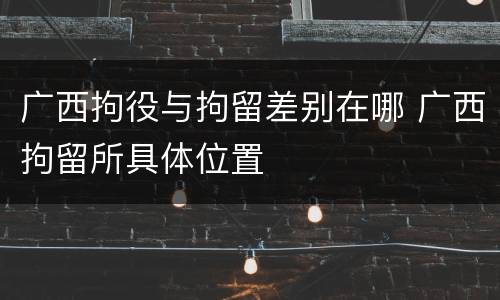 广西拘役与拘留差别在哪 广西拘留所具体位置