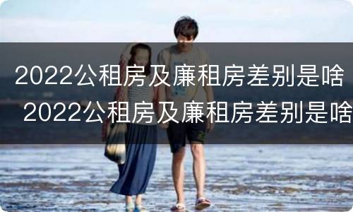 2022公租房及廉租房差别是啥 2022公租房及廉租房差别是啥呢