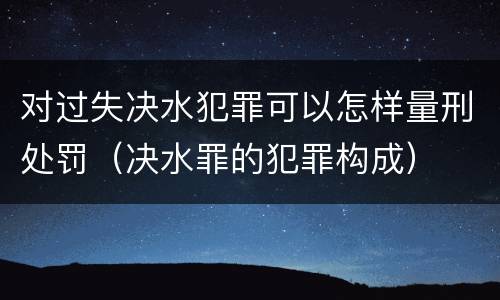 对过失决水犯罪可以怎样量刑处罚（决水罪的犯罪构成）