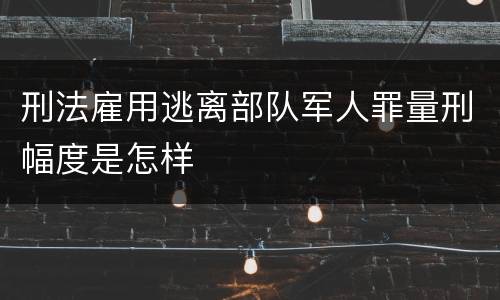 刑法雇用逃离部队军人罪量刑幅度是怎样