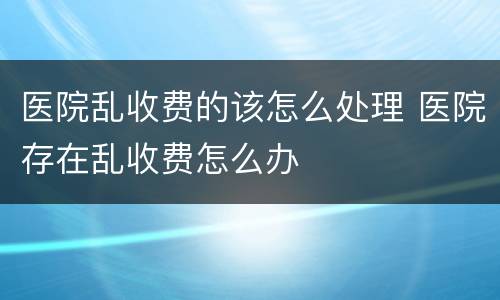 医院乱收费的该怎么处理 医院存在乱收费怎么办