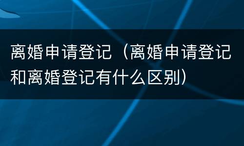 离婚申请登记（离婚申请登记和离婚登记有什么区别）