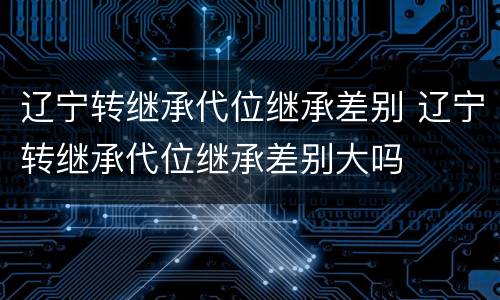 辽宁转继承代位继承差别 辽宁转继承代位继承差别大吗