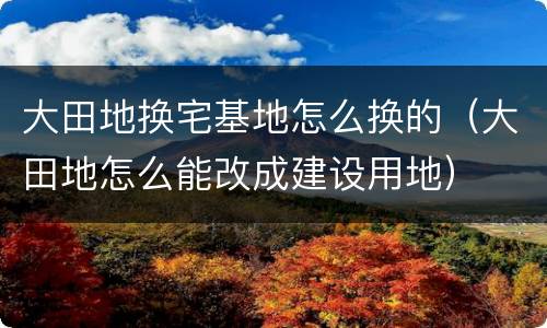 大田地换宅基地怎么换的（大田地怎么能改成建设用地）