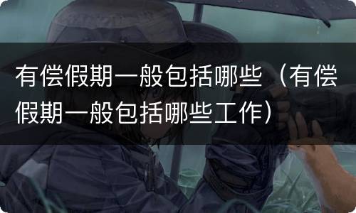 有偿假期一般包括哪些（有偿假期一般包括哪些工作）