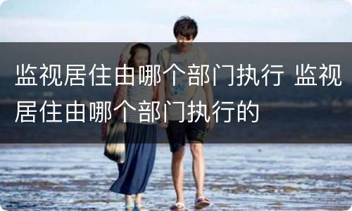 监视居住由哪个部门执行 监视居住由哪个部门执行的