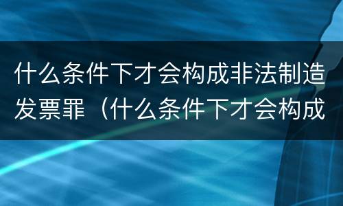 什么条件下才会构成非法制造发票罪（什么条件下才会构成非法制造发票罪名）