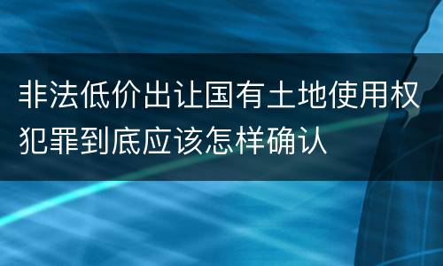 非法低价出让国有土地使用权犯罪到底应该怎样确认
