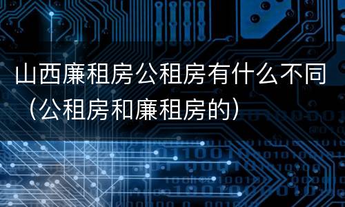 山西廉租房公租房有什么不同（公租房和廉租房的）