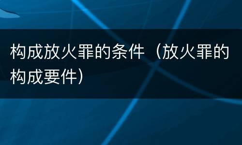 构成放火罪的条件（放火罪的构成要件）