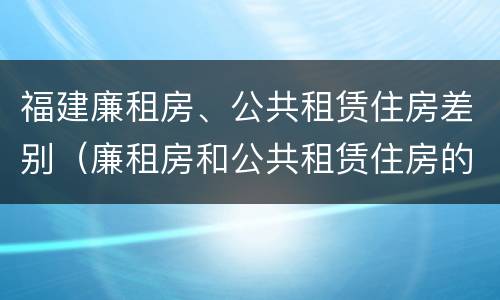 福建廉租房、公共租赁住房差别（廉租房和公共租赁住房的区别）