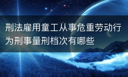 刑法雇用童工从事危重劳动行为刑事量刑档次有哪些