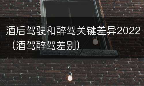 酒后驾驶和醉驾关键差异2022(酒驾醉驾差别)