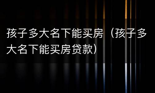 孩子多大名下能买房（孩子多大名下能买房贷款）