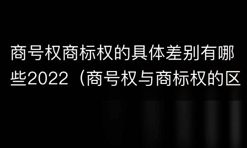商号权商标权的具体差别有哪些2022（商号权与商标权的区别）