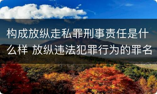 构成放纵走私罪刑事责任是什么样 放纵违法犯罪行为的罪名