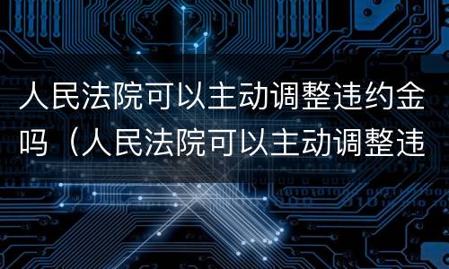 人民法院可以主动调整违约金吗（人民法院可以主动调整违约金吗）