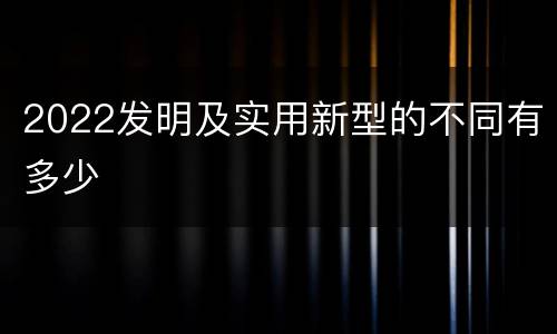 2022发明及实用新型的不同有多少
