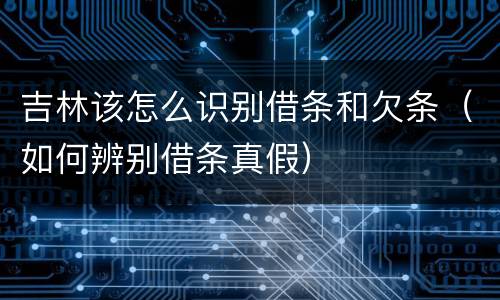 吉林该怎么识别借条和欠条（如何辨别借条真假）