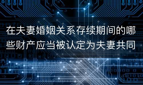 在夫妻婚姻关系存续期间的哪些财产应当被认定为夫妻共同财产