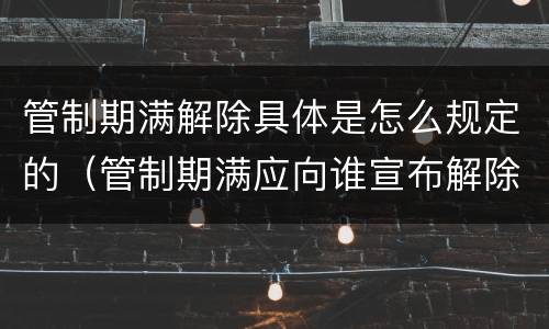 管制期满解除具体是怎么规定的（管制期满应向谁宣布解除管制）