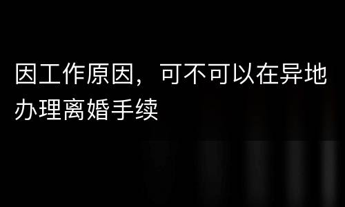 因工作原因，可不可以在异地办理离婚手续