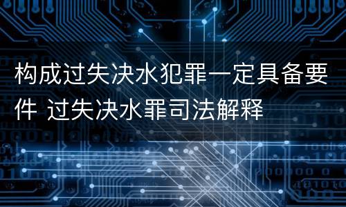 构成过失决水犯罪一定具备要件 过失决水罪司法解释