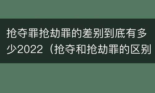 抢夺罪抢劫罪的差别到底有多少2022（抢夺和抢劫罪的区别）