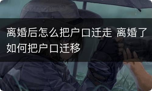 离婚后怎么把户口迁走 离婚了如何把户口迁移