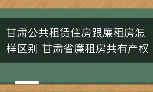 甘肃公共租赁住房跟廉租房怎样区别 甘肃省廉租房共有产权管理办法