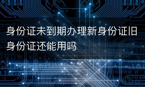 身份证未到期办理新身份证旧身份证还能用吗