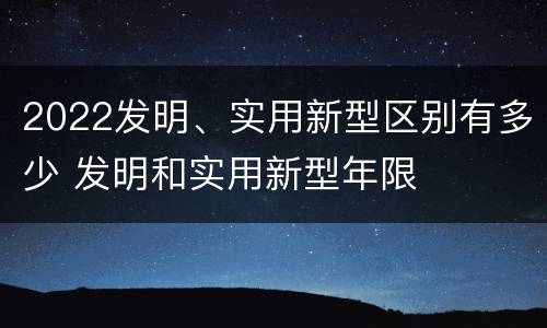 2022发明、实用新型区别有多少 发明和实用新型年限