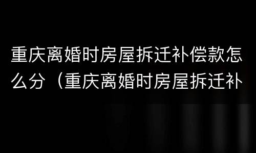 重庆离婚时房屋拆迁补偿款怎么分（重庆离婚时房屋拆迁补偿款怎么分配的）