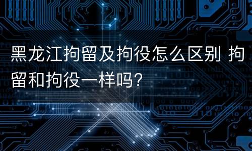 黑龙江拘留及拘役怎么区别 拘留和拘役一样吗?
