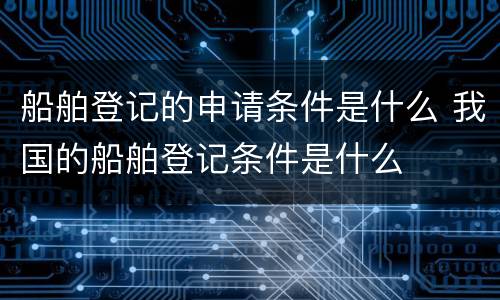 船舶登记的申请条件是什么 我国的船舶登记条件是什么
