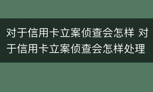 对于信用卡立案侦查会怎样 对于信用卡立案侦查会怎样处理