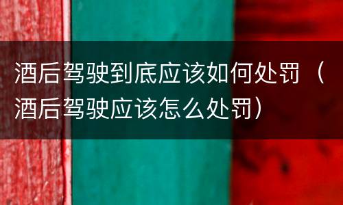 酒后驾驶到底应该如何处罚（酒后驾驶应该怎么处罚）
