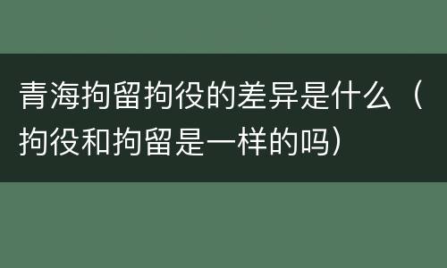 青海拘留拘役的差异是什么（拘役和拘留是一样的吗）