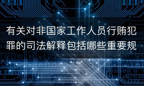 有关对非国家工作人员行贿犯罪的司法解释包括哪些重要规定