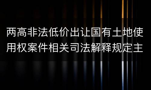 两高非法低价出让国有土地使用权案件相关司法解释规定主要内容包括什么