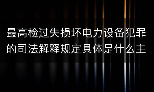 最高检过失损坏电力设备犯罪的司法解释规定具体是什么主要内容