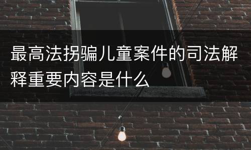 最高法拐骗儿童案件的司法解释重要内容是什么