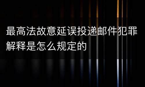 最高法故意延误投递邮件犯罪解释是怎么规定的