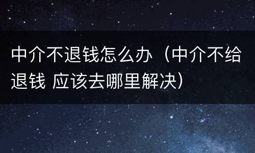 中介不退钱怎么办（中介不给退钱 应该去哪里解决）