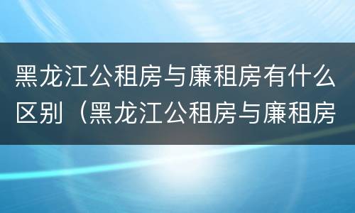 黑龙江公租房与廉租房有什么区别（黑龙江公租房与廉租房有什么区别呢）